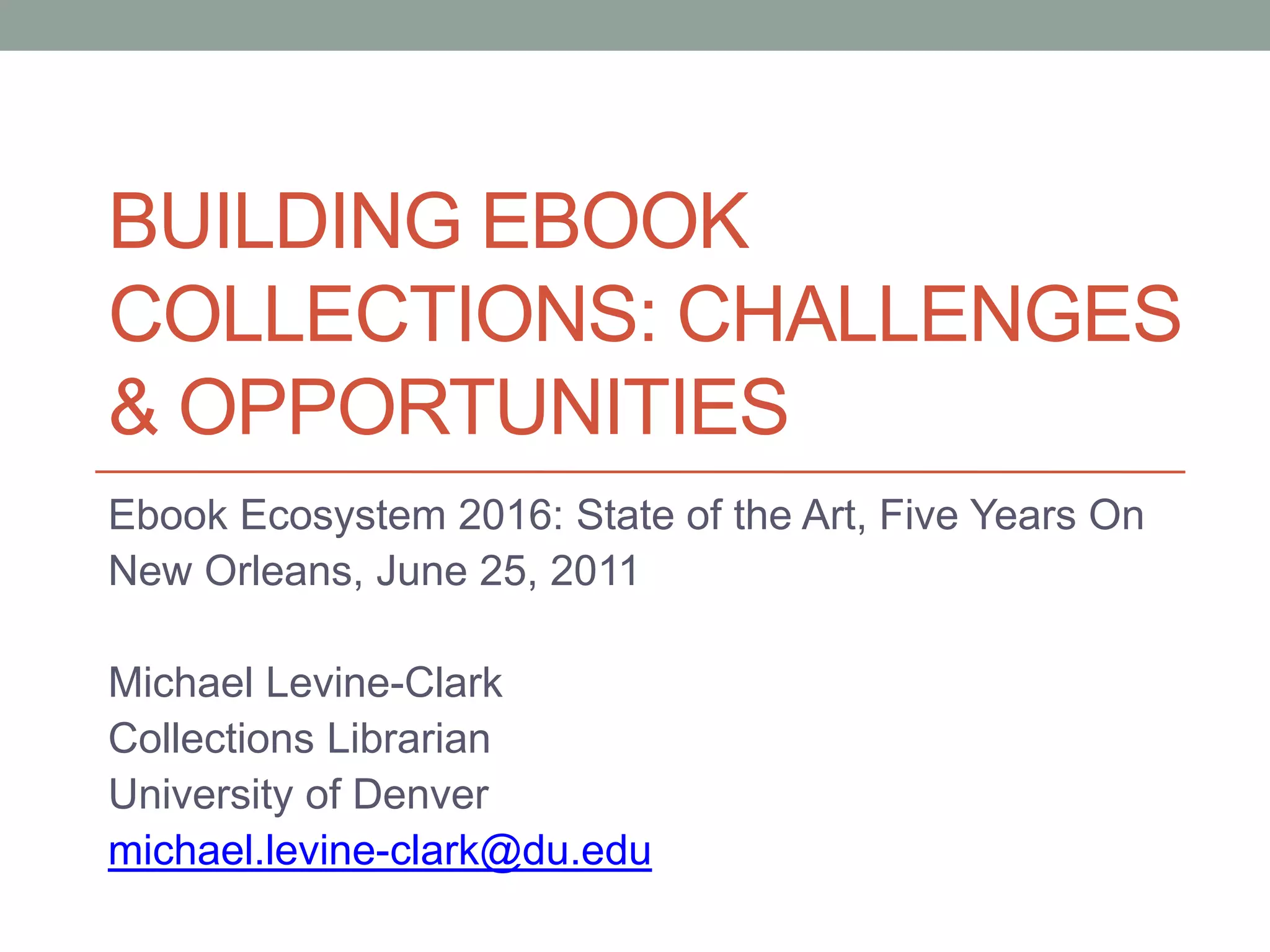 Building ebook collections: challenges & OpportunitiesEbook Ecosystem 2016: State of the Art, Five Years OnNew Orleans, June 25, 2011Michael Levine-ClarkCollections LibrarianUniversity of Denvermichael.levine-clark@du.edu
