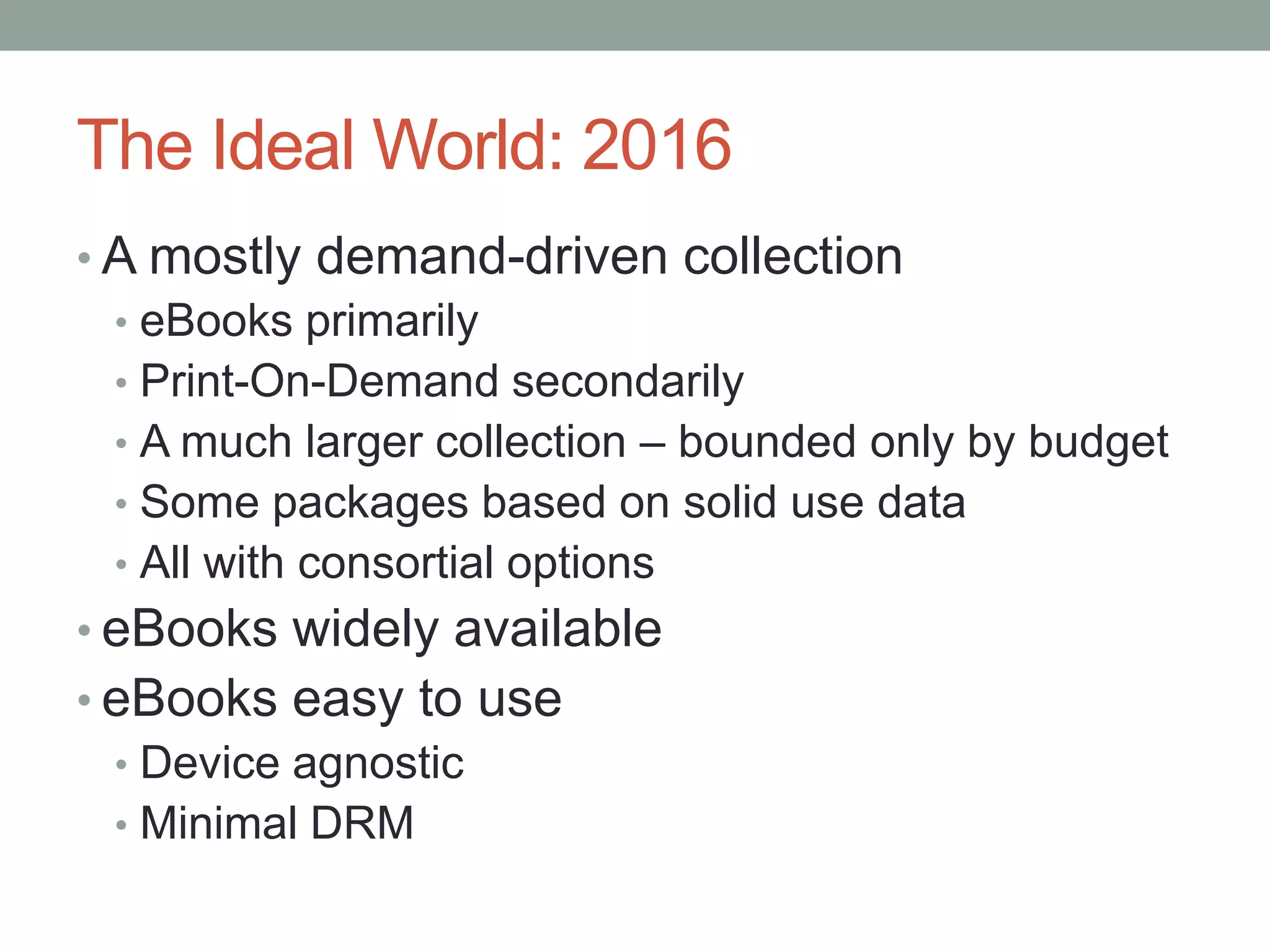 The Ideal World: 2016A mostly demand-driven collectioneBooks primarilyPrint-On-Demand secondarilyA much larger collection – bounded only by budgetSome packages based on solid use dataAll with consortial optionseBooks widely availableeBooks easy to useDevice agnosticMinimal DRM