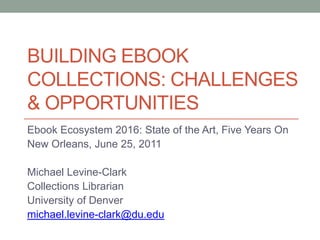 Building ebook collections: challenges & Opportunities Ebook Ecosystem 2016: State of the Art, Five Years On New Orleans, June 25, 2011 Michael Levine-Clark Collections Librarian University of Denver michael.levine-clark@du.edu 