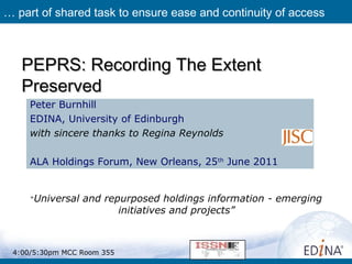 PEPRS: Recording The ExtentPEPRS: Recording The Extent
PreservedPreserved
Peter Burnhill
EDINA, University of Edinburgh
with sincere thanks to Regina Reynolds
ALA Holdings Forum, New Orleans, 25th
June 2011
… part of shared task to ensure ease and continuity of access
“Universal and repurposed holdings information - emerging
initiatives and projects”
4:00/5:30pm MCC Room 355
 