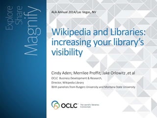 ALA Annual 2014/Las Vegas, NV 
Wikipedia and Libraries: 
increasing your library’s 
visibility 
Cindy Aden; Merrilee Proffit; Jake Orlowitz ,et al 
OCLC Business Development & Research, 
Director, Wikipedia Library 
With panelists from Rutgers University and Montana State University 
 