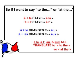 So if I want to say “to the…” or “at the…”

           à + la STAYS « à la »
            à + l’ STAYS « à l’ »

         à + le CHANGES to « au »
        à + les CHANGES to « aux »

                 à la, à l’, au, & aux ALL
                 TRANSLATE to « to the »
                                  or « at the »
 