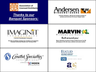 Thanks to our
Banquet Sponsors:

Design and building support to
architects for the non-residential
marketplace
Provider of software solutions for architects and engineers.
Autodesk Authorized Reseller and Training Center

Design and building support to
architects for the non-residential
marketplace

Design and building support to
architects for the non-residential
Andersenmarketplace portfolio of
Windows, offering the broadest
products and services for all your design needs.

Design and building support to
architects for the non-residential
marketplace
Marvin Windows and Doors brings its Built Around YouTM
philosophy to life with every customer and every solution

Design and building support to
architects for the non-residential
marketplace

 