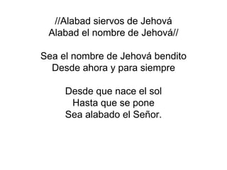 //Alabad siervos de Jehová
Alabad el nombre de Jehová//
Sea el nombre de Jehová bendito
Desde ahora y para siempre
Desde que nace el sol
Hasta que se pone
Sea alabado el Señor.
 