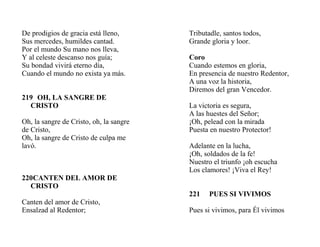 De prodigios de gracia está lleno,
Sus mercedes, humildes cantad.
Por el mundo Su mano nos lleva,
Y al celeste descanso nos guía;
Su bondad vivirá eterno día,
Cuando el mundo no exista ya más.
219 OH, LA SANGRE DE
CRISTO
Oh, la sangre de Cristo, oh, la sangre
de Cristo,
Oh, la sangre de Cristo de culpa me
lavó.
220CANTEN DEL AMOR DE
CRISTO
Canten del amor de Cristo,
Ensalzad al Redentor;
Tributadle, santos todos,
Grande gloria y loor.
Coro
Cuando estemos en gloria,
En presencia de nuestro Redentor,
A una voz la historia,
Diremos del gran Vencedor.
La victoria es segura,
A las huestes del Señor;
¡Oh, pelead con la mirada
Puesta en nuestro Protector!
Adelante en la lucha,
¡Oh, soldados de la fe!
Nuestro el triunfo ¡oh escucha
Los clamores! ¡Viva el Rey!
221 PUES SI VIVIMOS
Pues si vivimos, para Él vivimos
 