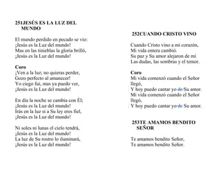 251JESÚS ES LA LUZ DEL
MUNDO
El mundo perdido en pecado se vio:
¡Jesús es la Luz del mundo!
Mas en las tinieblas la gloria brilló,
¡Jesús es la Luz del mundo!
Coro
¡Ven a la luz; no quieras perder,
Gozo perfecto al amanecer!
Yo ciego fui, mas ya puedo ver,
¡Jesús es la Luz del mundo!
En día la noche se cambia con Él;
¡Jesús es la Luz del mundo!
Irás en la luz si a Su ley eres fiel,
¡Jesús es la Luz del mundo!
Ni soles ni lunas el cielo tendrá,
¡Jesús es la Luz del mundo!
La luz de Su rostro lo iluminará,
¡Jesús es la Luz del mundo!
252CUANDO CRISTO VINO
Cuando Cristo vino a mi corazón,
Mi vida entera cambió.
Su paz y Su amor alejaron de mí
Las dudas, las sombras y el temor.
Coro
Mi vida comenzó cuando el Señor
llegó,
Y hoy puedo cantar yo de Su amor.
Mi vida comenzó cuando el Señor
llegó,
Y hoy puedo cantar yo de Su amor.
253TE AMAMOS BENDITO
SEÑOR
Te amamos bendito Señor,
Te amamos bendito Señor.
 