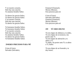 Y en nuestro corazón,
Sólo hay una canción,
Te amamos bendito Señor.
Te damos las gracias Señor,
Te damos las gracias Señor.
Y en nuestro corazón,
Sólo hay una canción,
Te damos las gracias Señor.
Te honramos bendito Señor,
Te honramos bendito Señor.
Y en nuestro corazón,
Sólo hay una canción,
Te amamos bendito Señor,
Te damos las gracias Señor,
Te honramos bendito Señor.
254ERES PRECIOSO PARA MÍ
Cristo (Cristo),
Salvador (Salvador),
Emanuel (Emanuel),
Mesías (Mesías),
Eres precioso para mí
Cristo (Cristo),
Salvador (Salvador),
Emanuel (Emanuel),
Mesías (Mesías),
Eres precioso para mí
255 TÚ ERES DIGNO
Tú eres digno de alabanza y te alabo,
Tú eres digno de reverencia y me
postro ante Ti.
Tú eres digno de adoración y te
adoro a Ti,
Te alabo, me postro ante Ti, te adoro
a Ti, Señor.
Tú eres digno de ser honrado y te
doy honor,
 