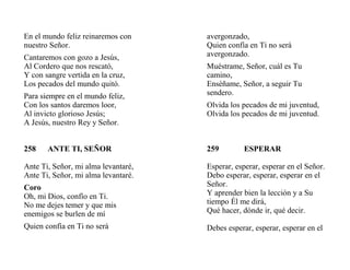 En el mundo feliz reinaremos con
nuestro Señor.
Cantaremos con gozo a Jesús,
Al Cordero que nos rescató,
Y con sangre vertida en la cruz,
Los pecados del mundo quitó.
Para siempre en el mundo feliz,
Con los santos daremos loor,
Al invicto glorioso Jesús;
A Jesús, nuestro Rey y Señor.
258 ANTE TI, SEÑOR
Ante Ti, Señor, mi alma levantaré,
Ante Ti, Señor, mi alma levantaré.
Coro
Oh, mi Dios, confío en Ti.
No me dejes temer y que mis
enemigos se burlen de mí
Quien confía en Ti no será
avergonzado,
Quien confía en Ti no será
avergonzado.
Muéstrame, Señor, cuál es Tu
camino,
Enséñame, Señor, a seguir Tu
sendero.
Olvida los pecados de mi juventud,
Olvida los pecados de mi juventud.
259 ESPERAR
Esperar, esperar, esperar en el Señor.
Debo esperar, esperar, esperar en el
Señor.
Y aprender bien la lección y a Su
tiempo Él me dirá,
Qué hacer, dónde ir, qué decir.
Debes esperar, esperar, esperar en el
 
