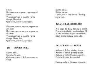 Señor.
Debes esperar, esperar, esperar en el
Señor.
Y aprender bien la lección y a Su
tiempo Él te dirá,
Qué hacer, dónde ir, qué decir.
Debemos esperar, esperar, esperar en
el Señor.
Debemos esperar, esperar, esperar en
el Señor.
Y aprender bien la lección y a Su
tiempo Él nos dirá,
Qué hacer, dónde ir, qué decir.
260 ESPERA EN ÉL
Espera en Él.
Escucha Su voz.
Quien espera en el Señor renueva su
valor.
Espera en Él.
Déjale mover.
Donde está el Espíritu de Dios hay
paz y bien.
261A LO LARGO DEL DÍA
A lo largo del día y durante la noche,
Permaneciendo fiel, confiando en Él.
Y a Su mandato huyen las sombras,
Día y noche siempre junto a Él.
262 ACLAMA AL SEÑOR
Aclama al Señor, gloria y honor,
Aclama al Señor, gloria y poder.
Aclama al Señor Su santo nombre,
En la belleza de Su santidad.
Canta y alaba al Dios que nos ama,
 
