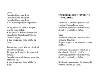 Coro
Cuando allá se pase lista,
Cuando allá se pase lista,
Cuando allá se pase lista,
A mi nombre yo feliz responderé.
En aquel día sin nieblas en que
muerte ya no habrá,
Y Su gloria el Salvador impartirá;
Cuando los llamados entren a su
celestial hogar,
Y que sea pasada lista, allí he de
estar.
Trabajemos por el Maestro desde el
alba al vislumbrar,
Siempre hablemos de Su amor y fiel
bondad,
Cuando todo aquí fenezca y nuestra
obra cese ya,
Y que sea pasada lista, allí he de
estar.
270SEMBRARÉ LA SIMIENTE
PRECIOSA
Sembraré la simiente preciosa del
glorioso Evangelio de amor,
Sembraré, sembraré mientras viva,
dejaré el resultado al Señor.
Coro
Sembraré, sembraré, mientras viva,
simiente de amor;
Segaré, segaré, al hallarme en la casa
de Dios
Sembraré en corazones sensibles la
doctrina del Dios del perdón,
Sembraré, sembraré mientras viva,
dejaré el resultado al Señor.
Sembraré en corazones de mármol la
bendita Palabra de Dios,
 