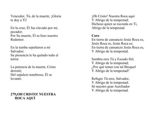 Vencedor, Tú, de la muerte; ¡Gloria
te doy a Ti!
En la cruz, Él fue clavado por mí,
pecador;
Por Su muerte, Él se hizo nuestro
Redentor.
En la tumba sepultaron a mi
Salvador;
Su presencia le ha quitado todo el
terror.
La potencia de la muerte, Cristo
derrotó;
Del sepulcro tenebroso, Él se
levantó.
279¡OH CRISTO! NUESTRA
ROCA AQUÍ
¡Oh Cristo! Nuestra Roca aquí
Y Abrigo de la tempestad;
Dichoso quien se esconda en Ti,
Abrigo de la tempestad.
Coro
En tierra de cansancio Jesús Roca es,
Jesús Roca es, Jesús Roca es;
En tierra de cansancio Jesús Roca es,
Y Abrigo de la tempestad.
Sombra eres Tú y Escudo fiel,
Y Abrigo de la tempestad;
¿Por qué temer con tal Broquel
Y Abrigo de la tempestad?
Refugio Tú eres, Salvador,
Y Abrigo de la tempestad;
Sé nuestro gran Auxiliador
Y Abrigo de la tempestad.
 