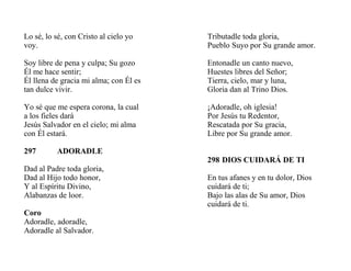 Lo sé, lo sé, con Cristo al cielo yo
voy.
Soy libre de pena y culpa; Su gozo
Él me hace sentir;
Él llena de gracia mi alma; con Él es
tan dulce vivir.
Yo sé que me espera corona, la cual
a los fieles dará
Jesús Salvador en el cielo; mi alma
con Él estará.
297 ADORADLE
Dad al Padre toda gloria,
Dad al Hijo todo honor,
Y al Espíritu Divino,
Alabanzas de loor.
Coro
Adoradle, adoradle,
Adoradle al Salvador.
Tributadle toda gloria,
Pueblo Suyo por Su grande amor.
Entonadle un canto nuevo,
Huestes libres del Señor;
Tierra, cielo, mar y luna,
Gloria dan al Trino Dios.
¡Adoradle, oh iglesia!
Por Jesús tu Redentor,
Rescatada por Su gracia,
Libre por Su grande amor.
298 DIOS CUIDARÁ DE TI
En tus afanes y en tu dolor, Dios
cuidará de ti;
Bajo las alas de Su amor, Dios
cuidará de ti.
 
