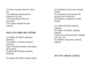 A Cristo coronad, Señor de vida y
luz;
Con alabanzas proclamad los
triunfos de la cruz;
A Él solo adorad, Señor de
salvación;
Loor eterno tributad de todo
corazón.
302LA PALABRA DEL SEÑOR
La Palabra del Señor, predicad,
predicad;
Con anhelo y oración, predicad,
predicad.
Ante el mundo burlador sed testigos
de Su amor;
El poder del Salvador predicad,
predicad.
El ejemplo del Señor imitad, imitad;
Su humildad y tierno amor imitad,
imitad.
Su constancia en la oración, Su
paciencia en la aflicción,
Su bondad y compasión, imitad,
imitad.
La venida del Señor esperad,
esperad;
Él vendrá, no tardará, esperad,
esperad.
Como siervos del gran Rey, trabajad
con celo y fe;
Si sembráis, recogeréis; esperad,
esperad.
303 VEN AMIGO A JESÚS
 