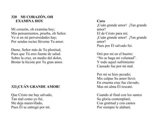 320 MI CORAZÓN, OH
EXAMINA HOY
Mi corazón, oh examina hoy;
Mis pensamientos, prueba, oh Señor.
Ve si en mí perversidades hay;
Por sendas rectas lléveme Tu amor.
Dame, Señor más de Tu plenitud,
Pues que Tú eres fuente de salud.
Sobre la cruz, en medio del dolor,
Brotar la hiciste por Tu gran amor.
321¡CUÁN GRANDE AMOR!
Que Cristo me hay salvado,
Tan mal como yo fui,
Me deja maravillado,
Pues Él se entregó por mí.
Coro
¡Cuán grande amor! ¡Tan grande
amor!
El de Cristo para mí;
¡Cuán grande amor! ¡Tan grande
amor!
Pues por Él salvado fui.
Oró por mí en el huerto:
“No se haga mi voluntad”.
Y todo aquel sufrimiento
Causado fue por mi mal.
Por mí se hizo pecado;
Mis culpas Su amor llevó.
En cruenta cruz fue clavado,
Mas mi alma Él rescató.
Cuando al final con los santos
Su gloria contemplaré,
Con gratitud y con cantos
Por siempre le alabaré.
 