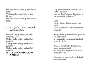 Por todo lo que haces, y todo lo que
harás.
Yo te agradezco por todo lo que
hiciste,
Por todo lo que haces, y todo lo que
harás.
37 HE AQUÍ YO SOY JEHOVÁ
(Jeremías 32:27)
He aquí Yo soy Jehová, de toda
carne soy Dios.
No hay nada, no hay nada difícil
para Mí.
No hay nada, no hay nada difícil
para Mí.
No hay nada, no hay nada difícil
para Mí.
38 HAY UN CANTO NUEVO
EN MI SER
Hay un canto nuevo en mi ser, es la
voz de mi Jesús,
Que me dice, “¡Ven, a descansar, tu
paz conquisté en la cruz.!”
Coro
Cristo, Cristo, Cristo, nombre sin
igual,
Llena siempre mi alma, de esa nota
celestial.
Tengo de Su gracia celestial, gozo en
Su santo amor,
Y riquezas fluyen a raudal desde el
trono del Señor.
Aunque por el valle de aflicción,
tenga que pasar aquí,
Mi Jesús dará Su protección, Él se
acordará de mí.
Cristo en las nubes volverá, bajo el
bello cielo azul,
 