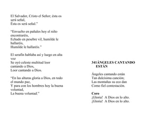 El Salvador, Cristo el Señor; ésta os
será señal,
Ésta os será señal.”
“Envuelto en pañales hoy el niño
encontraréis,
Echado en pesebre vil, humilde le
hallaréis,
Humilde le hallaréis.”
El serafín hablaba así y luego en alta
voz
Se oyó celeste multitud loor
cantando a Dios,
Loor cantando a Dios.
“En las alturas gloria a Dios, en todo
el mundo paz,
Y para con los hombres hoy la buena
voluntad,
La buena voluntad.”
341ÁNGELES CANTANDO
ESTÁN
Ángeles cantando están
Tan dulcísima canción;
Las montañas su eco dan
Como fiel contestación.
Coro
¡Gloria! A Dios en lo alto.
¡Gloria! A Dios en lo alto.
 