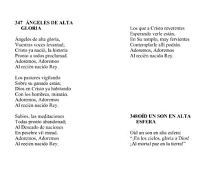 347 ÁNGELES DE ALTA
GLORIA
Ángeles de alta gloria,
Vuestras voces levantad;
Cristo ya nació, la historia
Pronto a todos proclamad.
Adoremos, Adoremos
Al recién nacido Rey.
Los pastores vigilando
Sobre su ganado están;
Dios en Cristo ya habitando
Con los hombres, mirarán.
Adoremos, Adoremos
Al recién nacido Rey.
Sabios, las meditaciones
Todas pronto abandonad;
Al Deseado de naciones
En pesebre vil mirad.
Adoremos, Adoremos
Al recién nacido Rey.
Los que a Cristo reverentes
Esperando verle están,
En Su templo, muy fervientes
Contemplarle allí podrán.
Adoremos, Adoremos
Al recién nacido Rey.
348OÍD UN SON EN ALTA
ESFERA
Oíd un son en alta esfera:
“¡En los cielos, gloria a Dios!
¡Al mortal paz en la tierra!”
 