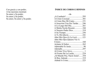 Con gracia y con poder;
A las naciones mostrará
Su amor y Su poder,
Su amor y Su poder,
Su amor, Su amor y Su poder.
ÍNDICE DE COROS E HIMNOS
-A-
¡A Combatir!................................293
A Cristo Coronad.........................301
A Cristo Doy Mi Canto................151
A Jesucristo Ven Sin Tardar........246
A Lo Largo Del Día.....................261
A Media Noche Resonó...............344
A Nuestro Padre Dios..................318
A Su Tiempo................................256
A Ti, Oh Jehová...........................241
Abre Mis Ojos (A La Luz)...........121
Abre Mis Ojos (Quiero Ver A
Cristo)..........................................160
Aclama Al Señor..........................262
Admirable Es Jesús........................96
Adoradle.......................................297
Al Cristo Vivo Sirvo....................... 1
Al Frente De La Lucha................224
¡Al Mundo Paz, Nació Jesús!......354
Al Rey Adorad.............................319
Alabad A Cristo...........................223
 