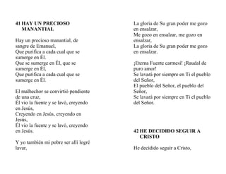 41 HAY UN PRECIOSO
MANANTIAL
Hay un precioso manantial, de
sangre de Emanuel,
Que purifica a cada cual que se
sumerge en Él.
Que se sumerge en Él, que se
sumerge en Él,
Que purifica a cada cual que se
sumerge en Él.
El malhechor se convirtió pendiente
de una cruz,
Él vio la fuente y se lavó, creyendo
en Jesús,
Creyendo en Jesús, creyendo en
Jesús,
Él vio la fuente y se lavó, creyendo
en Jesús.
Y yo también mi pobre ser allí logré
lavar,
La gloria de Su gran poder me gozo
en ensalzar,
Me gozo en ensalzar, me gozo en
ensalzar,
La gloria de Su gran poder me gozo
en ensalzar.
¡Eterna Fuente carmesí! ¡Raudal de
puro amor!
Se lavará por siempre en Ti el pueblo
del Señor,
El pueblo del Señor, el pueblo del
Señor,
Se lavará por siempre en Ti el pueblo
del Señor.
42 HE DECIDIDO SEGUIR A
CRISTO
He decidido seguir a Cristo,
 