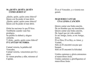 56 ¿QUIÉN, QUIÉN, QUIÉN
COMO JEHOVÁ?
¿Quién, quién, quién como Jehová?
Quien con Su poder el mar abrió.
¿Quién, quién, quién como Jehová?
Quien con Su poder el mar abrió.
Oirán las naciones lo que Él hizo.
Temblarán cuando vean Sus
prodigios.
Su pueblo le alabará y alegres
cantarán,
Y dirán, ¿quién, quién como Jehová?
57 CANTAD VICTORIA
Cantad victoria, la palabra del
Vencedor,
Cantad victoria, venceremos por fe y
amor.
Si vienen pruebas y afán, miremos al
Capitán.
Él es el Vencedor, y a victoria nos
guiará.
58 QUIERO CANTAR
UNA LINDA CANCIÓN
Quiero cantar una linda canción,
De un Hombre que me transformó.
Quiero cantar una linda canción,
De Aquel que mi vida cambió.
Es mi Amigo, Jesús, es mi Amigo,
Jesús;
Él es Dios, Él es Rey, es Amor, y
Verdad,
Sólo en Él encontré esa paz que
busqué,
Sólo en Él encontré la felicidad.
Unidos cantemos y gloria entonemos
al maravilloso Jesús.
Unidos cantemos y glorifiquemos al
maravilloso Jesús.
 