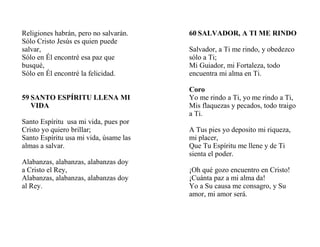 Religiones habrán, pero no salvarán.
Sólo Cristo Jesús es quien puede
salvar,
Sólo en Él encontré esa paz que
busqué,
Sólo en Él encontré la felicidad.
59 SANTO ESPÍRITU LLENA MI
VIDA
Santo Espíritu usa mi vida, pues por
Cristo yo quiero brillar;
Santo Espíritu usa mi vida, úsame las
almas a salvar.
Alabanzas, alabanzas, alabanzas doy
a Cristo el Rey,
Alabanzas, alabanzas, alabanzas doy
al Rey.
60 SALVADOR, A TI ME RINDO
Salvador, a Ti me rindo, y obedezco
sólo a Ti;
Mi Guiador, mi Fortaleza, todo
encuentra mi alma en Ti.
Coro
Yo me rindo a Ti, yo me rindo a Ti,
Mis flaquezas y pecados, todo traigo
a Ti.
A Tus pies yo deposito mi riqueza,
mi placer,
Que Tu Espíritu me llene y de Ti
sienta el poder.
¡Oh qué gozo encuentro en Cristo!
¡Cuánta paz a mi alma da!
Yo a Su causa me consagro, y Su
amor, mi amor será.
 