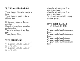 78 VINE A ALABAR A DIOS
Vine a alabar a Dios, vine a alabar a
Dios,
Vine a alabar Su nombre, vine a
alabar a Dios.
Él vino a mi vida en un día muy
especial,
Cambió mi corazón me mostró un
camino mejor,
Y esa es la razón por la que digo
que,
Vine a alabar a Dios.
79 YO CELEBRARÉ
Yo celebraré, cantaré a Él, cantaré
un nuevo canto,
Yo celebraré, cantaré a Él, cantaré
un nuevo canto.
Alabaré a Jehová porque Él ha
vencido con poder,
Alabaré a Jehová porque Él ha
vencido con poder.
Yo celebraré, cantaré a Él, cantaré
un nuevo canto.
80 YO QUIERO ANDAR
LA CALLE DE ORO
Yo quiero andar la calle de oro con
Jesús,
Yo quiero andar la calle de oro con
Jesús,
Yo quiero andar la calle de oro,
Yo quiero andar la calle de oro,
Yo quiero andar la calle de oro con
Jesús.
 