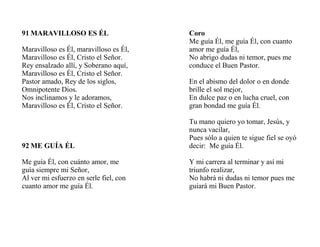 91 MARAVILLOSO ES ÉL
Maravilloso es Él, maravilloso es Él,
Maravilloso es Él, Cristo el Señor.
Rey ensalzado allí, y Soberano aquí,
Maravilloso es Él, Cristo el Señor.
Pastor amado, Rey de los siglos,
Omnipotente Dios.
Nos inclinamos y le adoramos,
Maravilloso es Él, Cristo el Señor.
92 ME GUÍA ÉL
Me guía Él, con cuánto amor, me
guía siempre mi Señor,
Al ver mi esfuerzo en serle fiel, con
cuanto amor me guía Él.
Coro
Me guía Él, me guía Él, con cuanto
amor me guía Él,
No abrigo dudas ni temor, pues me
conduce el Buen Pastor.
En el abismo del dolor o en donde
brille el sol mejor,
En dulce paz o en lucha cruel, con
gran bondad me guía Él.
Tu mano quiero yo tomar, Jesús, y
nunca vacilar,
Pues sólo a quien te sigue fiel se oyó
decir: Me guía Él.
Y mi carrera al terminar y así mi
triunfo realizar,
No habrá ni dudas ni temor pues me
guiará mi Buen Pastor.
 