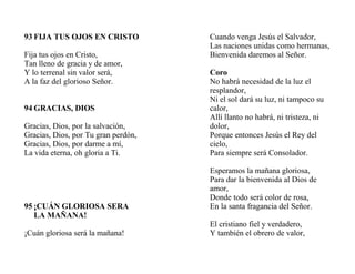 93 FIJA TUS OJOS EN CRISTO
Fija tus ojos en Cristo,
Tan lleno de gracia y de amor,
Y lo terrenal sin valor será,
A la faz del glorioso Señor.
94 GRACIAS, DIOS
Gracias, Dios, por la salvación,
Gracias, Dios, por Tu gran perdón,
Gracias, Dios, por darme a mí,
La vida eterna, oh gloria a Ti.
95 ¡CUÁN GLORIOSA SERA
LA MAÑANA!
¡Cuán gloriosa será la mañana!
Cuando venga Jesús el Salvador,
Las naciones unidas como hermanas,
Bienvenida daremos al Señor.
Coro
No habrá necesidad de la luz el
resplandor,
Ni el sol dará su luz, ni tampoco su
calor,
Allí llanto no habrá, ni tristeza, ni
dolor,
Porque entonces Jesús el Rey del
cielo,
Para siempre será Consolador.
Esperamos la mañana gloriosa,
Para dar la bienvenida al Dios de
amor,
Donde todo será color de rosa,
En la santa fragancia del Señor.
El cristiano fiel y verdadero,
Y también el obrero de valor,
 