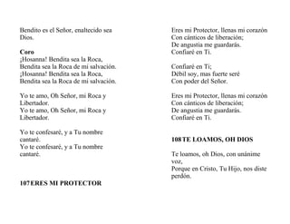 Bendito es el Señor, enaltecido sea
Dios.
Coro
¡Hosanna! Bendita sea la Roca,
Bendita sea la Roca de mi salvación.
¡Hosanna! Bendita sea la Roca,
Bendita sea la Roca de mi salvación.
Yo te amo, Oh Señor, mi Roca y
Libertador.
Yo te amo, Oh Señor, mi Roca y
Libertador.
Yo te confesaré, y a Tu nombre
cantaré.
Yo te confesaré, y a Tu nombre
cantaré.
107ERES MI PROTECTOR
Eres mi Protector, llenas mi corazón
Con cánticos de liberación;
De angustia me guardarás.
Confiaré en Ti.
Confiaré en Ti;
Débil soy, mas fuerte seré
Con poder del Señor.
Eres mi Protector, llenas mi corazón
Con cánticos de liberación;
De angustia me guardarás.
Confiaré en Ti.
108TE LOAMOS, OH DIOS
Te loamos, oh Dios, con unánime
voz,
Porque en Cristo, Tu Hijo, nos diste
perdón.
 