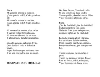 Coro
Mi corazón entona la canción,
¡Cuán grande es Él! ¡Cuán grande es
Él!
Mi corazón entona la canción,
¡Cuán grande es Él! ¡Cuán grande es
Él!
Al recorrer los montes y los valles
Y ver las bellas flores al pasar,
Al escuchar el canto de las aves
Y el murmurar del claro manantial.
Cuando recuerdo del amor divino
Que desde el cielo al Salvador
envió,
Aquel Jesús que por salvarme vino
Y en una cruz sufrió por mí murió.
113GRANDE ES TU FIDELIDAD
Oh, Dios Eterno, Tu misericordia
Ni una sombra de duda tendrá;
Tu compasión y bondad nunca fallan
Y por los siglos el mismo serás.
Coro
¡Oh, Tu fidelidad! ¡Oh, Tu fidelidad!
Cada momento la veo en mí.
Nada me falta, pues todo provees,
¡Grande, Señor, es Tu fidelidad!
La noche oscura, el sol y la luna,
Las estaciones del año también,
Unen su canto cual fieles criaturas,
Porque eres bueno, por siempre eres
fiel.
Tú me perdonas, me impartes el
gozo,
Tierno me guías por sendas de paz;
Eres mi fuerza, mi fe, mi reposo,
Y por los siglos mi Padre serás.
 