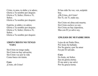 Cristo, te amo, te alabo y te adoro;
Gloria a Tu nombre por doquier.
Gloria a Ti, Señor, Gloria a Ti,
Señor;
Gloria a Tu nombre por doquier.
Espíritu, te alabo y te adoro;
Gloria a Tu nombre por doquier.
Gloria a Ti, Señor, Gloria a Ti,
Señor;
Gloria a Tu nombre por doquier.
128SIN CRISTO NO TENGO
NADA
Sin Cristo no tengo nada;
Sin Cristo no hay salvación;
Sin Cristo voy por la vida
Como barco sin timón.
Coro
¡Cristo, oh Cristo!
Si has oído Su voz, ven, acéptale
hoy.
¡Oh Cristo, oh Cristo!
Sin Ti, sin Ti, nada soy.
Sin Cristo mi alma está muerta;
Sin Cristo esclavo yo soy;
Sin Cristo no hay esperanza,
Mas con Él yo salvo soy.
129LEJOS DE MI PADRE DIOS
Lejos de mi Padre Dios,
Por Jesús fui hallado;
Por Su gracia y por Su amor
Fui por Él salvado.
Coro
En Jesús, mi Señor,
Sea mi gloria eterna;
Él me amó y me salvó
Por Su gracia tierna.
 