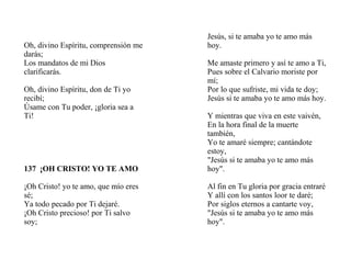 Oh, divino Espíritu, comprensión me
darás;
Los mandatos de mi Dios
clarificarás.
Oh, divino Espíritu, don de Ti yo
recibí;
Úsame con Tu poder, ¡gloria sea a
Ti!
137 ¡OH CRISTO! YO TE AMO
¡Oh Cristo! yo te amo, que mío eres
sé;
Ya todo pecado por Ti dejaré.
¡Oh Cristo precioso! por Ti salvo
soy;
Jesús, si te amaba yo te amo más
hoy.
Me amaste primero y así te amo a Ti,
Pues sobre el Calvario moriste por
mí;
Por lo que sufriste, mi vida te doy;
Jesús si te amaba yo te amo más hoy.
Y mientras que viva en este vaivén,
En la hora final de la muerte
también,
Yo te amaré siempre; cantándote
estoy,
"Jesús si te amaba yo te amo más
hoy".
Al fin en Tu gloria por gracia entraré
Y allí con los santos loor te daré;
Por siglos eternos a cantarte voy,
"Jesús si te amaba yo te amo más
hoy".
 
