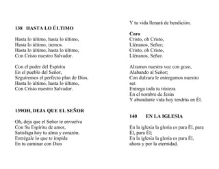 138 HASTA LO ÚLTIMO
Hasta lo último, hasta lo último,
Hasta lo último, iremos.
Hasta lo último, hasta lo último,
Con Cristo nuestro Salvador.
Con el poder del Espíritu
En el pueblo del Señor,
Seguiremos el perfecto plan de Dios.
Hasta lo último, hasta lo último,
Con Cristo nuestro Salvador.
139OH, DEJA QUE EL SEÑOR
Oh, deja que el Señor te envuelva
Con Su Espíritu de amor,
Satisfaga hoy tu alma y corazón.
Entrégale lo que te impida
En tu caminar con Dios
Y tu vida llenará de bendición.
Coro
Cristo, oh Cristo,
Llénanos, Señor;
Cristo, oh Cristo,
Llénanos, Señor.
Alzamos nuestra voz con gozo,
Alabando al Señor;
Con dulzura le entregamos nuestro
ser.
Entrega toda tu tristeza
En el nombre de Jesús
Y abundante vida hoy tendrás en Él.
140 EN LA IGLESIA
En la iglesia la gloria es para Él, para
Él, para Él;
En la iglesia la gloria es para Él,
ahora y por la eternidad.
 