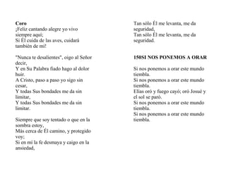 Coro
¡Feliz cantando alegre yo vivo
siempre aquí;
Si Él cuida de las aves, cuidará
también de mí!
"Nunca te desalientes", oigo al Señor
decir,
Y en Su Palabra fiado hago al dolor
huir.
A Cristo, paso a paso yo sigo sin
cesar,
Y todas Sus bondades me da sin
limitar,
Y todas Sus bondades me da sin
limitar.
Siempre que soy tentado o que en la
sombra estoy,
Más cerca de Él camino, y protegido
voy;
Si en mí la fe desmaya y caigo en la
ansiedad,
Tan sólo Él me levanta, me da
seguridad,
Tan sólo Él me levanta, me da
seguridad.
150SI NOS PONEMOS A ORAR
Si nos ponemos a orar este mundo
tiembla.
Si nos ponemos a orar este mundo
tiembla.
Elías oró y fuego cayó; oró Josué y
el sol se paró.
Si nos ponemos a orar este mundo
tiembla.
Si nos ponemos a orar este mundo
tiembla.
 