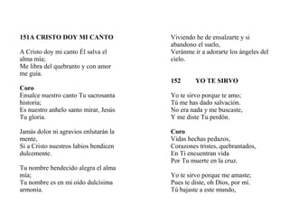 151A CRISTO DOY MI CANTO
A Cristo doy mi canto Él salva el
alma mía;
Me libra del quebranto y con amor
me guía.
Coro
Ensalce nuestro canto Tu sacrosanta
historia;
Es nuestro anhelo santo mirar, Jesús
Tu gloria.
Jamás dolor ni agravios enlutarán la
mente,
Si a Cristo nuestros labios bendicen
dulcemente.
Tu nombre bendecido alegra el alma
mía;
Tu nombre es en mi oído dulcísima
armonía.
Viviendo he de ensalzarte y si
abandono el suelo,
Veránme ir a adorarte los ángeles del
cielo.
152 YO TE SIRVO
Yo te sirvo porque te amo;
Tú me has dado salvación.
No era nada y me buscaste,
Y me diste Tu perdón.
Coro
Vidas hechas pedazos,
Corazones tristes, quebrantados,
En Ti encuentran vida
Por Tu muerte en la cruz.
Yo te sirvo porque me amaste;
Pues te diste, oh Dios, por mí.
Tú bajaste a este mundo,
 