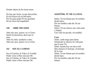 Siendo objeto de Su tierno amor.
No hay que temer, ni que desconfiar,
En los brazos de mi Salvador;
Por Su gran poder Él me guardará
De los lazos del engañador.
160 ABRE MIS OJOS
Abre mis ojos, quiero ver a Cristo;
Sentir Su presencia, decir que le
amo;
Abre mi oído; ayúdame a oírte;
Abre mis ojos, quiero ver a Cristo.
161 SOY EL CAMINO
Soy el Camino, la Vida y la Verdad.
Nadie viene a Dios sino por Mí.
Soy el Camino, la Vida y la Verdad.
Nadie viene a Dios sino por Mí.
162SEÑOR, TÚ ME LLAMAS
Señor, Tú me llamas por mi nombre
desde lejos;
Por mi nombre cada día Tú me
llamas.
Señor, Tú me ofreces una vida santa
y limpia;
Una vida sin pecado, sin maldad.
Coro
Señor, nada tengo para darte;
Solamente te ofrezco mi vida para
que la uses Tú.
Señor, hazme hoy un siervo útil
Que anuncie el mensaje, el mensaje
de la cruz.
Señor, Tú me llamas por mi nombre
desde lejos.
Por mi nombre cada día Tú me
llamas.
 