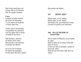 Que Jesús murió por mí;
Como allá en el Calvario
Dio Su sangre carmesí.
Coro
Cantaré la bella historia
De Jesús mi Salvador,
Y con santos en la gloria
A Jesús daré loor.
Cristo vino a rescatarme,
Vil perdido me encontró;
Con Su mano fiel y tierna
Al redil Él me llevó.
Mis heridas y dolores
El Señor Jesús sanó;
Del pecado y los temores
Su poder me libertó.
En el río de la muerte
El Señor me guardará.
En Su amor tan fiel y fuerte,
Que jamás me dejará.
167 HEME AQUÍ
Heme aquí, yo iré, Señor;
Heme aquí, yo iré, Señor.
Envíame a mí, que dispuesto estoy;
Llevaré Tu gloria a las naciones.
168 DA LO MEJOR AL
MAESTRO
Da lo mejor al Maestro; tu juventud,
tu vigor,
Dale el ardor de tu alma, lucha del
bien en favor.
Cristo nos dio el ejemplo, siendo el
joven de valor;
Séle devoto ferviente, dale de ti lo
mejor.
 