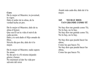 Coro
Da lo mejor al Maestro; tu juventud,
tu vigor;
Dale el ardor de tu alma, de la
verdad lucha en pro.
Da lo mejor al Maestro; dale de tu
alma el honor;
Que sea Él en tu vida el móvil de
cada acción.
Dale y te será dado el Hijo amado de
Dios.
Sírvele día por día; dale de ti lo
mejor.
Da lo mejor al Maestro; nada supera
Su amor,
Se dio por ti a Sí mismo dejando
gloria y honor.
No murmuró al dar Su vida por
salvarte del error
Ámale más cada día; dale de ti lo
mejor.
169 NO HAY DIOS
TAN GRANDE COMO TÚ
No hay dios tan grande como Tú;
No lo hay, no lo hay.
No hay dios tan grande como Tú;
No lo hay, no lo hay.
No hay dios que pueda hacer las
obras,
Como las que haces Tú.
No hay dios que pueda hacer las
obras,
Como las que haces Tú.
 