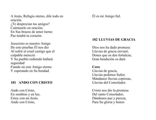 A Jesús, Refugio eterno, dile todo en
oración.
¿Te desprecian tus amigos?
Cuéntaselo en oración;
En Sus brazos de amor tierno
Paz tendrá tu corazón.
Jesucristo es nuestro Amigo
De esto pruebas Él nos dio
Al sufrir el cruel castigo que el
culpable mereció.
Y Su pueblo redimido hallará
seguridad
Fiando en este Amigo eterno
Y esperando en Su bondad.
181 ANDO CON CRISTO
Ando con Cristo,
En sombras y en luz,
Estoy con mi Jesús.
Ando con Cristo,
Él es mi Amigo fiel.
182 LLUVIAS DE GRACIA
Dios nos ha dado promesa:
Lluvias de gracia enviaré,
Dones que os den fortaleza;
Gran bendición os daré.
Coro
Lluvias de gracia,
Lluvias pedimos Señor.
Mándanos lluvias copiosas,
Lluvias del Consolador.
Cristo nos dio la promesa
Del santo Consolador,
Dándonos paz y pureza,
Para Su gloria y honor.
 