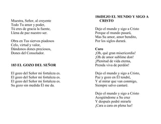 Muestra, Señor, al creyente
Todo Tu amor y poder,
Tú eres de gracia la fuente,
Llena de paz nuestro ser.
Obra en Tus siervos piadosos
Celo, virtud y valor,
Dándonos dones preciosos,
Dones del Consolador.
183 EL GOZO DEL SEÑOR
El gozo del Señor mi fortaleza es.
El gozo del Señor mi fortaleza es.
El gozo del Señor mi fortaleza es.
Su gozo sin medida Él me da.
184DEJO EL MUNDO Y SIGO A
CRISTO
Dejo el mundo y sigo a Cristo
Porque el mundo pasará,
Mas Su amor, amor bendito,
Por los siglos durará.
Coro
¡Oh, qué gran misericordia!
¡Oh de amor sublime don!
¡Plenitud de vida eterna,
Prenda viva de perdón!
Dejo el mundo y sigo a Cristo,
Paz y gozo en Él tendré,
Y al mirar que van conmigo,
Siempre salvo cantaré.
Dejo el mundo y sigo a Cristo
Acogiéndome a Su cruz
Y después podré mirarle
¡Cara a cara en plena luz!
 