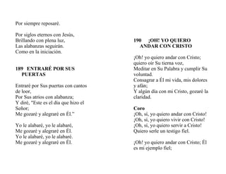 Por siempre reposaré.
Por siglos eternos con Jesús,
Brillando con plena luz,
Las alabanzas seguirán.
Como en la iniciación.
189 ENTRARÉ POR SUS
PUERTAS
Entraré por Sus puertas con cantos
de loor,
Por Sus atrios con alabanza;
Y diré, "Este es el día que hizo el
Señor;
Me gozaré y alegraré en Él.”
Yo le alabaré, yo le alabaré,
Me gozaré y alegraré en Él.
Yo le alabaré, yo le alabaré.
Me gozaré y alegraré en Él.
190 ¡OH! YO QUIERO
ANDAR CON CRISTO
¡Oh! yo quiero andar con Cristo;
quiero oír Su tierna voz,
Meditar en Su Palabra y cumplir Su
voluntad.
Consagrar a Él mi vida, mis dolores
y afán;
Y algún día con mi Cristo, gozaré la
claridad.
Coro
¡Oh, sí, yo quiero andar con Cristo!
¡Oh, sí, yo quiero vivir con Cristo!
¡Oh, sí, yo quiero servir a Cristo!
Quiero serle un testigo fiel.
¡Oh! yo quiero andar con Cristo; Él
es mi ejemplo fiel;
 