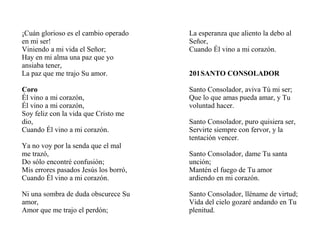 ¡Cuán glorioso es el cambio operado
en mi ser!
Viniendo a mi vida el Señor;
Hay en mi alma una paz que yo
ansiaba tener,
La paz que me trajo Su amor.
Coro
Él vino a mi corazón,
Él vino a mi corazón,
Soy feliz con la vida que Cristo me
dio,
Cuando Él vino a mi corazón.
Ya no voy por la senda que el mal
me trazó,
Do sólo encontré confusión;
Mis errores pasados Jesús los borró,
Cuando Él vino a mi corazón.
Ni una sombra de duda obscurece Su
amor,
Amor que me trajo el perdón;
La esperanza que aliento la debo al
Señor,
Cuando Él vino a mi corazón.
201SANTO CONSOLADOR
Santo Consolador, aviva Tú mi ser;
Que lo que amas pueda amar, y Tu
voluntad hacer.
Santo Consolador, puro quisiera ser,
Servirte siempre con fervor, y la
tentación vencer.
Santo Consolador, dame Tu santa
unción;
Mantén el fuego de Tu amor
ardiendo en mi corazón.
Santo Consolador, lléname de virtud;
Vida del cielo gozaré andando en Tu
plenitud.
 
