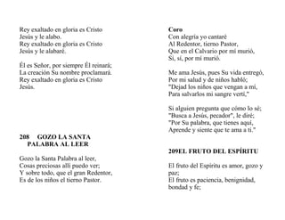 Rey exaltado en gloria es Cristo
Jesús y le alabo.
Rey exaltado en gloria es Cristo
Jesús y le alabaré.
Él es Señor, por siempre Él reinará;
La creación Su nombre proclamará.
Rey exaltado en gloria es Cristo
Jesús.
208 GOZO LA SANTA
PALABRA AL LEER
Gozo la Santa Palabra al leer,
Cosas preciosas allí puedo ver;
Y sobre todo, que el gran Redentor,
Es de los niños el tierno Pastor.
Coro
Con alegría yo cantaré
Al Redentor, tierno Pastor,
Que en el Calvario por mí murió,
Sí, sí, por mí murió.
Me ama Jesús, pues Su vida entregó,
Por mi salud y de niños habló;
"Dejad los niños que vengan a mí,
Para salvarlos mi sangre vertí,"
Si alguien pregunta que cómo lo sé;
"Busca a Jesús, pecador", le diré;
"Por Su palabra, que tienes aquí,
Aprende y siente que te ama a ti."
209EL FRUTO DEL ESPÍRITU
El fruto del Espíritu es amor, gozo y
paz;
El fruto es paciencia, benignidad,
bondad y fe;
 