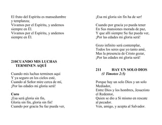 El fruto del Espíritu es mansedumbre
y templanza;
Vivamos por el Espíritu, y andemos
siempre en Él.
Vivamos por el Espíritu, y andemos
siempre en Él.
210CUANDO MIS LUCHAS
TERMINEN AQUÍ
Cuando mis luchas terminen aquí
Y ya seguro en los cielos esté,
Cuando al Señor mire cerca de mí,
¡Por las edades mi gloria será!
Coro
¡Esa será gloria sin fin,
Gloria sin fin, gloria sin fin!
Cuando por gracia Su faz pueda ver,
¡Esa mi gloria sin fin ha de ser!
Cuando por gracia yo pueda tener
En Sus mansiones morada de paz,
Y que allí siempre Su faz pueda ver,
¡Por las edades mi gloria será!
Gozo infinito será contemplar,
Todos los seres que yo tanto amé,
Mas la presencia de Cristo gozar,
¡Por las edades mi gloria será!
211 HAY UN SOLO DIOS
(1 Timoteo 2:5)
Porque hay un solo Dios y un solo
Mediador,
Entre Dios y los hombres, Jesucristo
el Redentor,
Quien se dio a Sí mismo en rescate
al pecador.
Ven, amigo, y acepta al Salvador.
 