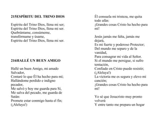 215ESPÍRITU DEL TRINO DIOS
Espíritu del Trino Dios, llena mi ser;
Espíritu del Trino Dios, llena mi ser.
Quebrántame, consúmeme,
transfórmame y úsame,
Espíritu del Trino Dios, llena mi ser.
216HALLÉ UN BUEN AMIGO
Hallé un buen Amigo, mi amado
Salvador,
Contaré lo que Él ha hecho para mí;
Hallándome perdido e indigno
pecador,
Me salvó y hoy me guarda para Sí,
Me salva del pecado, me guarda de
Satán:
Promete estar conmigo hasta el fin;
(¡Aleluya!)
Él consuela mi tristeza, me quita
todo afán:
¡Grandes cosas Cristo ha hecho para
mí!
Jesús jamás me falta, jamás me
dejará,
Es mi fuerte y poderoso Protector;
Del mundo me separo y de la
vanidad,
Para consagrar mi vida al Señor.
Si el mundo me persigue, si sufro
tentación,
Confiado en Cristo puedo resistir;
(¡Aleluya!)
La victoria me es segura y elevo mi
canción;
¡Grandes cosas Cristo ha hecho para
mí!
Yo sé que Jesucristo muy pronto
volverá
Y entre tanto me prepara un hogar
 