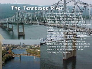 The Tennessee River is the largest tributary of the Ohio River. Has an approximate length of 1049 km and is located in the Southern Region of the United States of America in the Tennessee Valley.  It is formed at the confluence of the Holston and French Broad rivers in the east of Knoxville, Tennessee. From Knoxville, runs to the southwest by the East Tennessee toward Chattanooga before entering Alabama. Tour in northern Alabama and eventually form a part of the state border with Mississippi, before returning to Tennessee. 