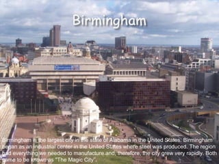 Birmingham is the largest city in the state of Alabama in the United States. Birmingham began as an industrial center in the United States where steel was produced. The region had everything we needed to manufacture and, therefore, the city grew very rapidly. Both came to be known as "The Magic City”.  