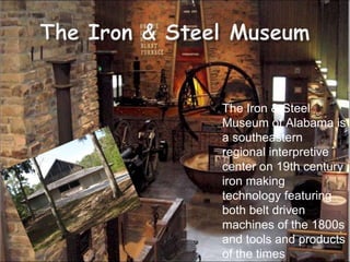 The Iron & Steel Museum of Alabama is a southeastern regional interpretive center on 19th century iron making technology featuring both belt driven machines of the 1800s and tools and products of the times 