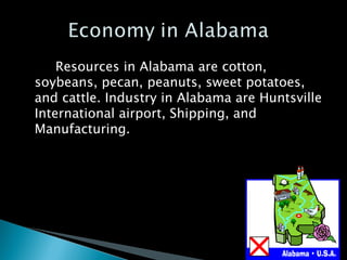 Resources in Alabama are cotton, soybeans, pecan, peanuts, sweet potatoes, and cattle. Industry in Alabama are Huntsville International airport, Shipping, and Manufacturing.