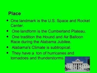 Place
•   One landmark is the U.S. Space and Rocket
    Center.
•    One landform is the Cumberland Plateau.
•    One tradition the Hound and Air Balloon
    Race during the Alabama Jubilee.
•    Alabama's Climate is subtropical.
•    They have a ton of hurricanes and
    tornadoes and thunderstorms.
 